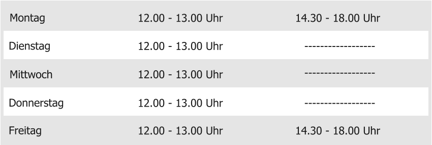 Montag Mittwoch Donnerstag Freitag 12.00 - 13.00 Uhr 12.00 - 13.00 Uhr 12.00 - 13.00 Uhr 12.00 - 13.00 Uhr 14.30 - 18.00 Uhr Dienstag 12.00 - 13.00 Uhr 14.30 - 18.00 Uhr ------------------ ------------------ ------------------